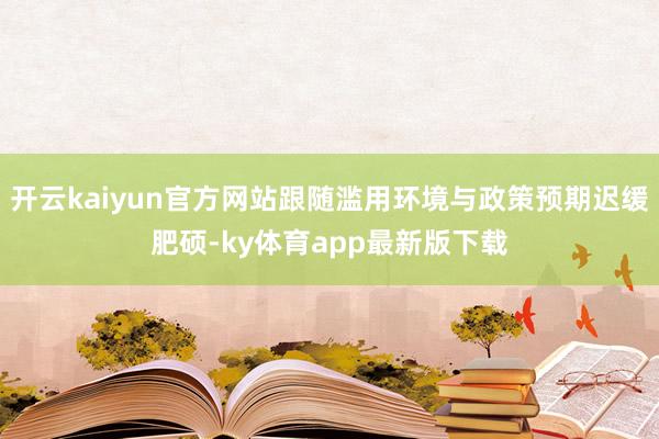 开云kaiyun官方网站跟随滥用环境与政策预期迟缓肥硕-ky体育app最新版下载