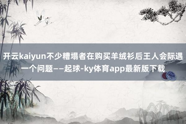 开云kaiyun不少糟塌者在购买羊绒衫后王人会际遇一个问题——起球-ky体育app最新版下载