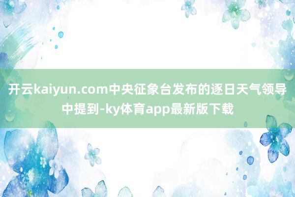 开云kaiyun.com中央征象台发布的逐日天气领导中提到-ky体育app最新版下载