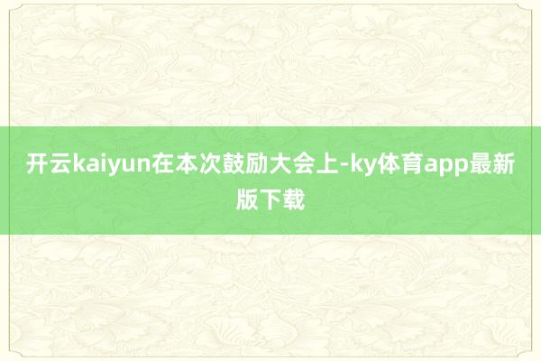 开云kaiyun　　在本次鼓励大会上-ky体育app最新版下载