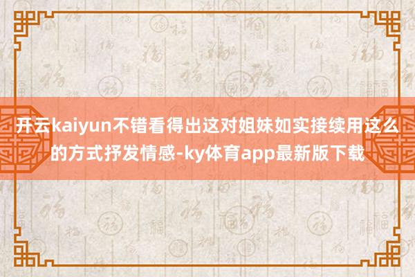 开云kaiyun不错看得出这对姐妹如实接续用这么的方式抒发情感-ky体育app最新版下载