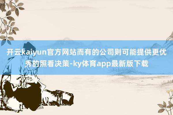 开云kaiyun官方网站而有的公司则可能提供更优秀的照看决策-ky体育app最新版下载