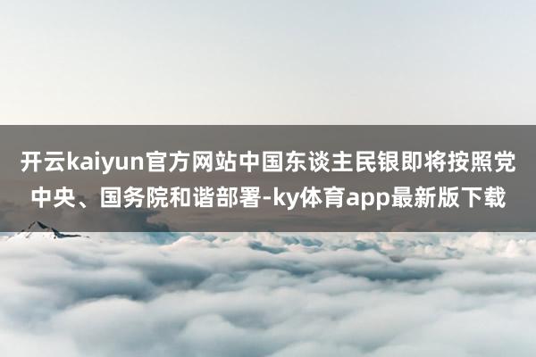 开云kaiyun官方网站中国东谈主民银即将按照党中央、国务院和谐部署-ky体育app最新版下载