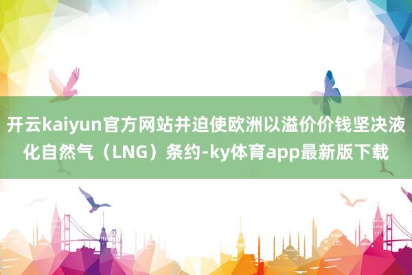 开云kaiyun官方网站并迫使欧洲以溢价价钱坚决液化自然气（LNG）条约-ky体育app最新版下载