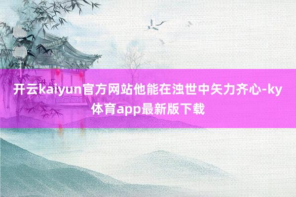 开云kaiyun官方网站他能在浊世中矢力齐心-ky体育app最新版下载