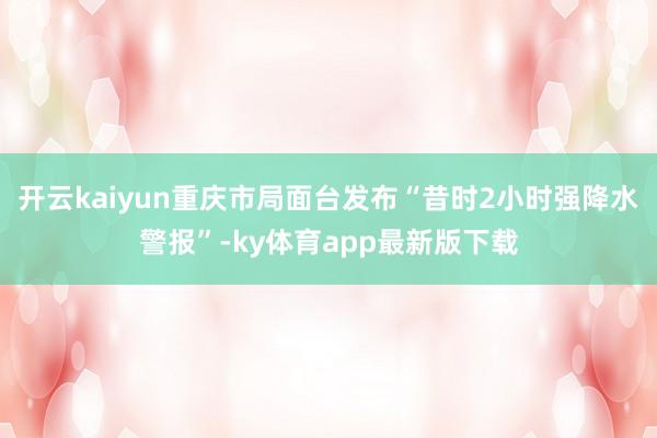 开云kaiyun重庆市局面台发布“昔时2小时强降水警报”-ky体育app最新版下载