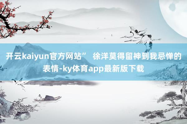 开云kaiyun官方网站”  徐洋莫得留神到我忌惮的表情-ky体育app最新版下载