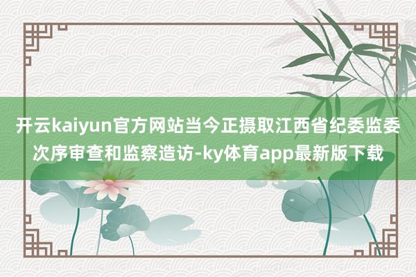开云kaiyun官方网站当今正摄取江西省纪委监委次序审查和监察造访-ky体育app最新版下载