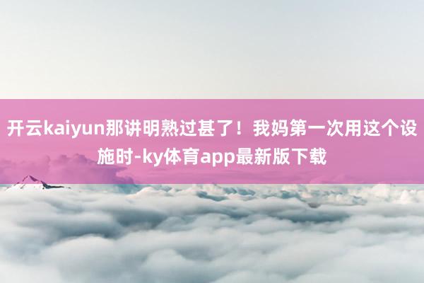 开云kaiyun那讲明熟过甚了！我妈第一次用这个设施时-ky体育app最新版下载