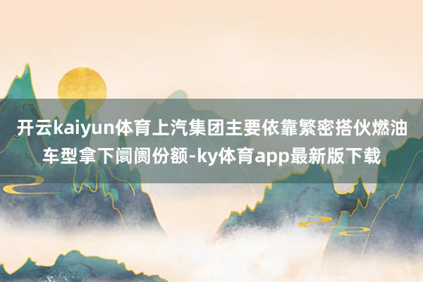 开云kaiyun体育上汽集团主要依靠繁密搭伙燃油车型拿下阛阓份额-ky体育app最新版下载