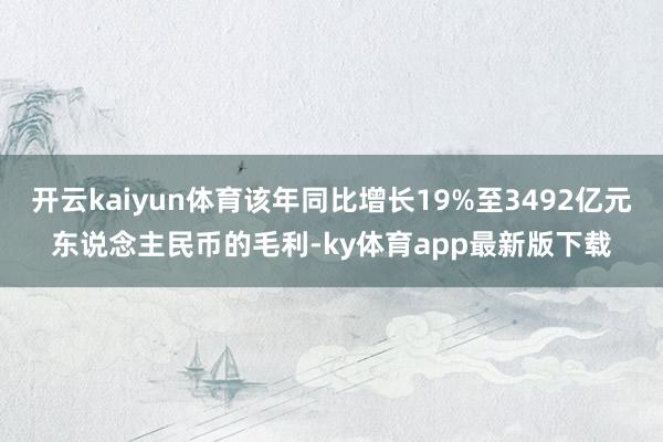 开云kaiyun体育该年同比增长19%至3492亿元东说念主民币的毛利-ky体育app最新版下载