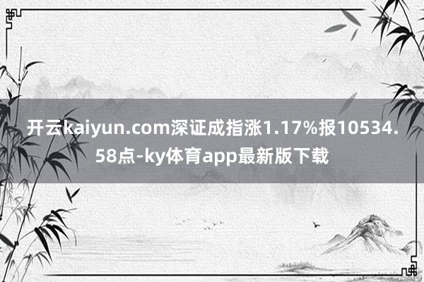 开云kaiyun.com深证成指涨1.17%报10534.58点-ky体育app最新版下载