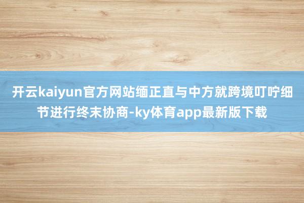 开云kaiyun官方网站缅正直与中方就跨境叮咛细节进行终末协商-ky体育app最新版下载