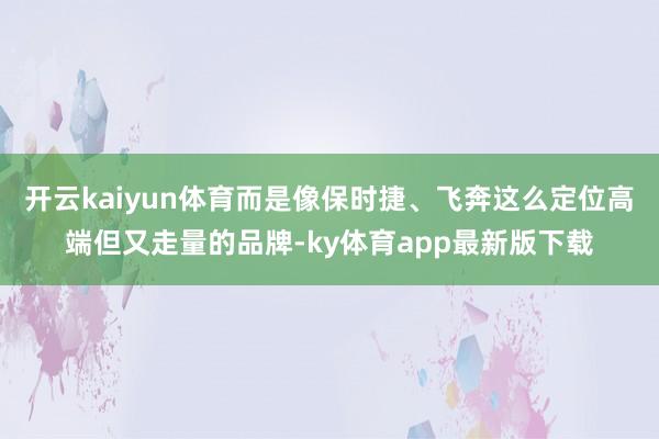 开云kaiyun体育而是像保时捷、飞奔这么定位高端但又走量的品牌-ky体育app最新版下载