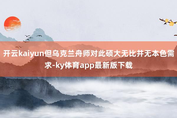 开云kaiyun但乌克兰舟师对此硕大无比并无本色需求-ky体育app最新版下载