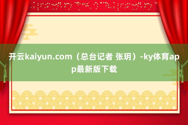 开云kaiyun.com（总台记者 张玥）-ky体育app最新版下载