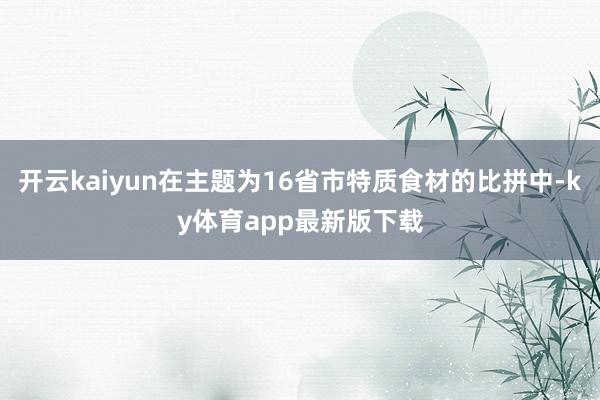 开云kaiyun在主题为16省市特质食材的比拼中-ky体育app最新版下载