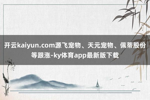 开云kaiyun.com源飞宠物、天元宠物、佩蒂股份等跟涨-ky体育app最新版下载