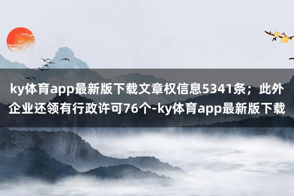ky体育app最新版下载文章权信息5341条；此外企业还领有行政许可76个-ky体育app最新版下载