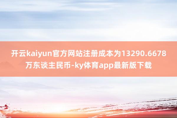 开云kaiyun官方网站注册成本为13290.6678万东谈主民币-ky体育app最新版下载