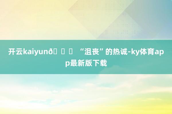 开云kaiyun🍃 “沮丧”的热诚-ky体育app最新版下载