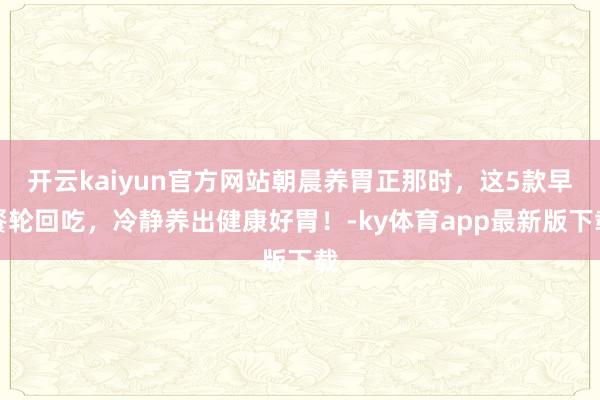 开云kaiyun官方网站朝晨养胃正那时，这5款早餐轮回吃，冷静养出健康好胃！-ky体育app最新版下载