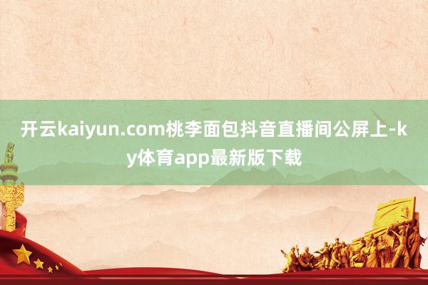 开云kaiyun.com桃李面包抖音直播间公屏上-ky体育app最新版下载