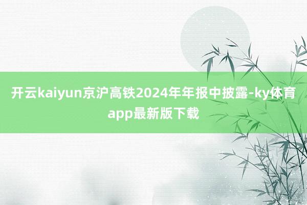 开云kaiyun京沪高铁2024年年报中披露-ky体育app最新版下载