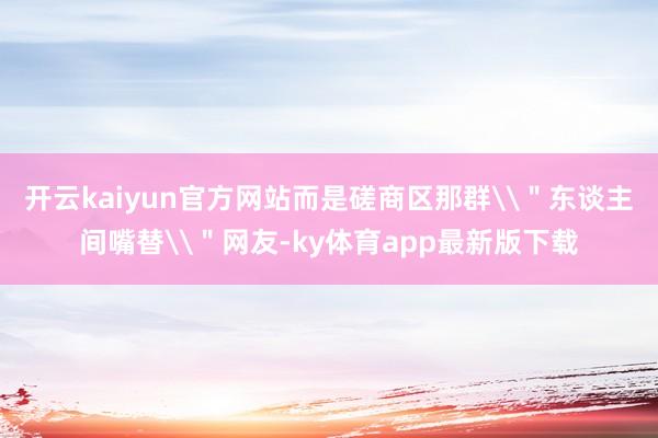 开云kaiyun官方网站而是磋商区那群\"东谈主间嘴替\"网友-ky体育app最新版下载