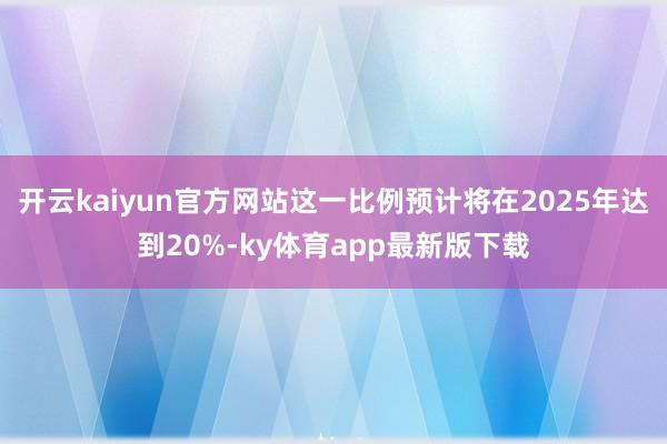 开云kaiyun官方网站这一比例预计将在2025年达到20%-ky体育app最新版下载