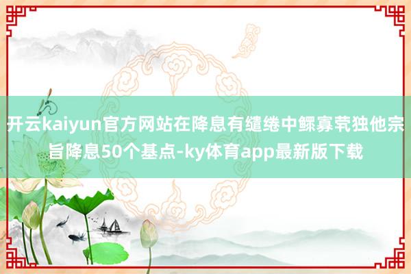 开云kaiyun官方网站在降息有缱绻中鳏寡茕独他宗旨降息50个基点-ky体育app最新版下载