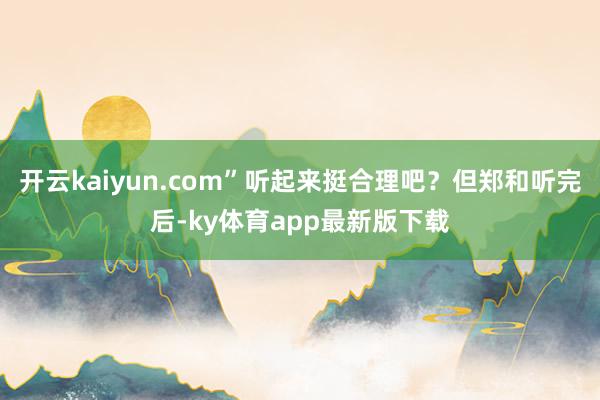 开云kaiyun.com”听起来挺合理吧?但郑和听完后-ky体育app最新版下载