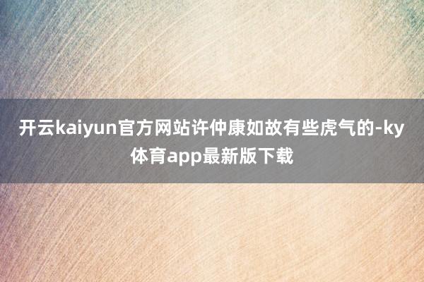 开云kaiyun官方网站许仲康如故有些虎气的-ky体育app最新版下载