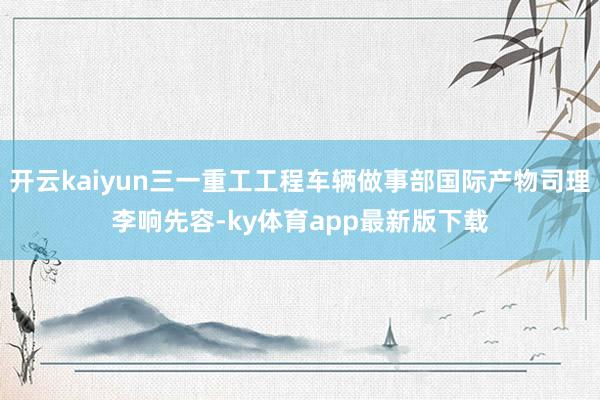开云kaiyun三一重工工程车辆做事部国际产物司理李响先容-ky体育app最新版下载