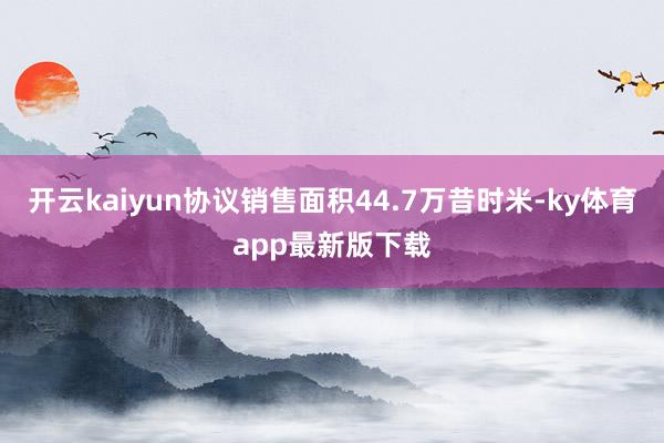 开云kaiyun协议销售面积44.7万昔时米-ky体育app最新版下载