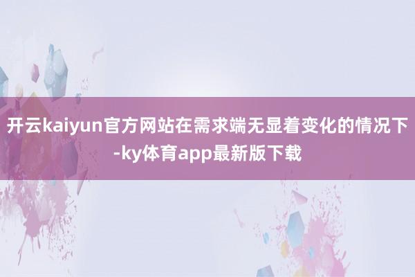 开云kaiyun官方网站在需求端无显着变化的情况下-ky体育app最新版下载