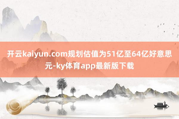开云kaiyun.com规划估值为51亿至64亿好意思元-ky体育app最新版下载