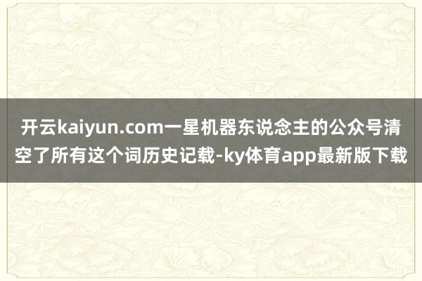 开云kaiyun.com一星机器东说念主的公众号清空了所有这个词历史记载-ky体育app最新版下载
