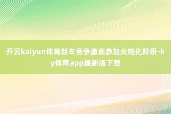 开云kaiyun体育新车竞争澈底参加尖锐化阶段-ky体育app最新版下载