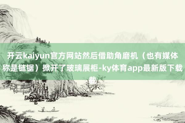 开云kaiyun官方网站然后借助角磨机（也有媒体称是链锯）掀开了玻璃展柜-ky体育app最新版下载