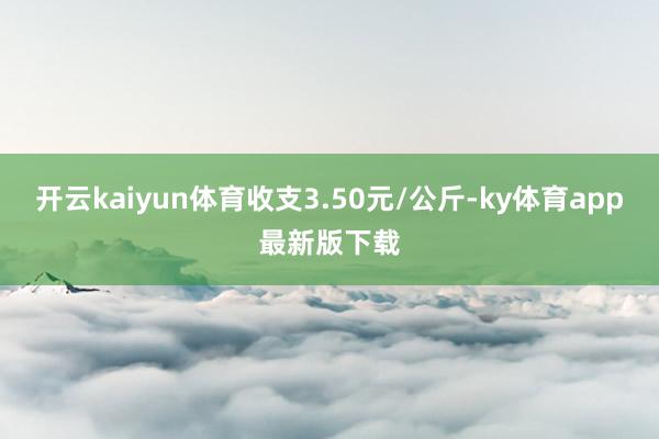 开云kaiyun体育收支3.50元/公斤-ky体育app最新版下载