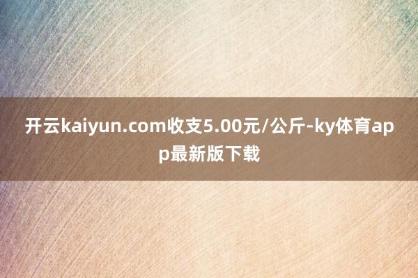 开云kaiyun.com收支5.00元/公斤-ky体育app最新版下载