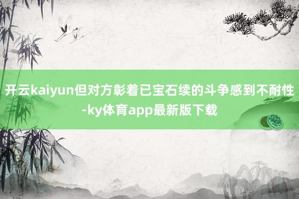 开云kaiyun但对方彰着已宝石续的斗争感到不耐性-ky体育app最新版下载