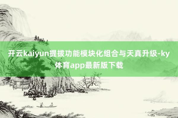 开云kaiyun提拔功能模块化组合与天真升级-ky体育app最新版下载