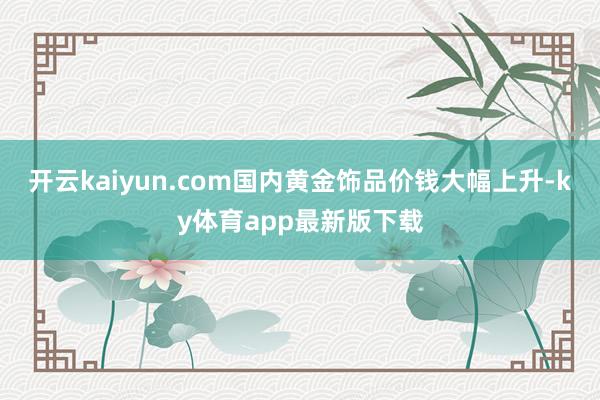 开云kaiyun.com国内黄金饰品价钱大幅上升-ky体育app最新版下载