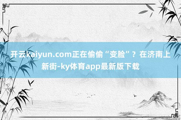 开云kaiyun.com正在偷偷“变脸”？　　在济南上新街-ky体育app最新版下载
