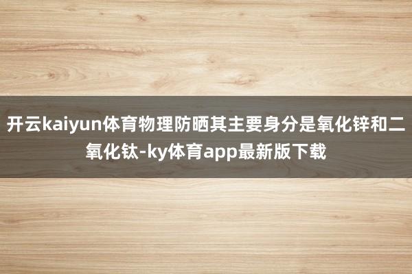 开云kaiyun体育物理防晒其主要身分是氧化锌和二氧化钛-ky体育app最新版下载