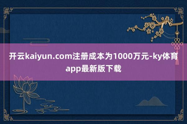 开云kaiyun.com注册成本为1000万元-ky体育app最新版下载