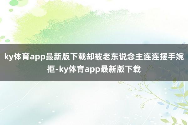 ky体育app最新版下载却被老东说念主连连摆手婉拒-ky体育app最新版下载