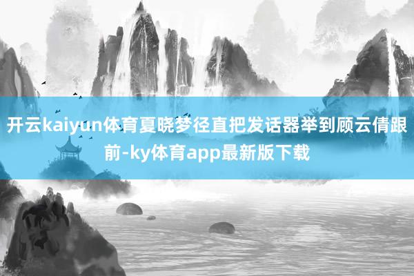 开云kaiyun体育夏晓梦径直把发话器举到顾云倩跟前-ky体育app最新版下载
